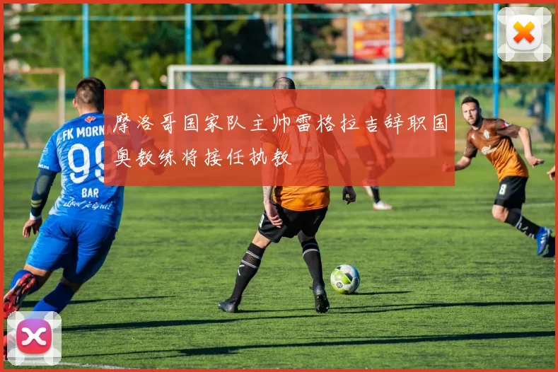 摩洛哥国家队主帅雷格拉吉辞职国奥教练将接任执教