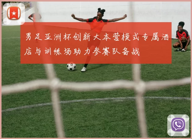 男足亚洲杯创新大本营模式专属酒店与训练场助力参赛队备战
