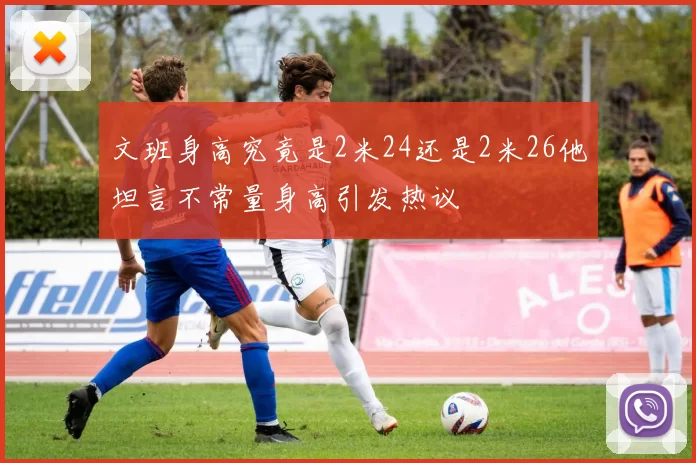 文班身高究竟是2米24还是2米26他坦言不常量身高引发热议