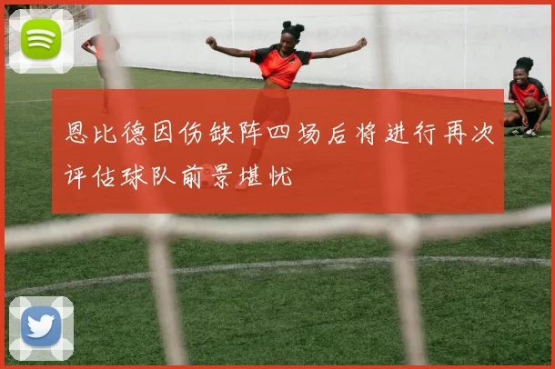 恩比德因伤缺阵四场后将进行再次评估球队前景堪忧