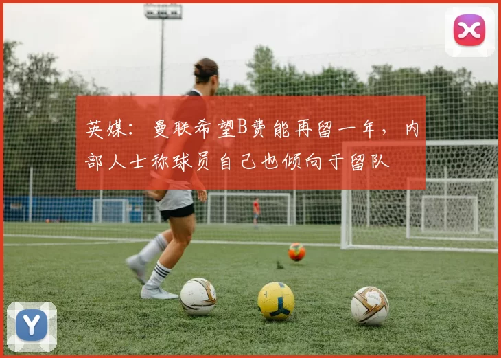 英媒：曼联希望B费能再留一年，内部人士称球员自己也倾向于留队