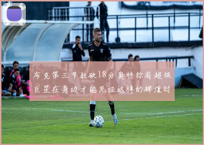 布克第三节狂砍18分奥特称有超级巨星在身边才能见证这样的辉煌时刻