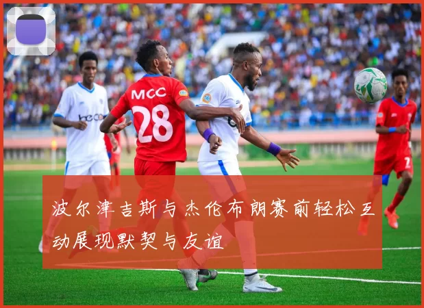 波尔津吉斯与杰伦布朗赛前轻松互动展现默契与友谊