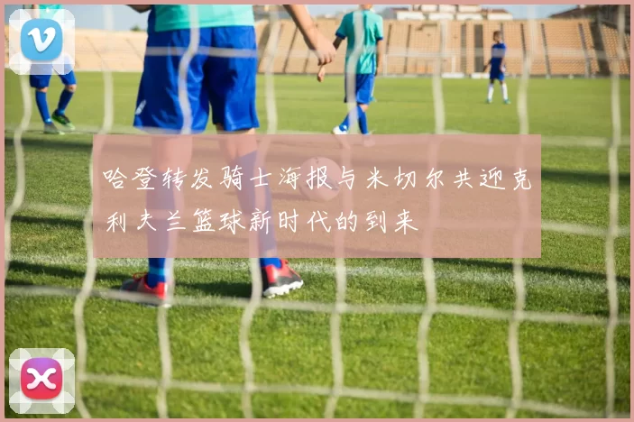 哈登转发骑士海报与米切尔共迎克利夫兰篮球新时代的到来