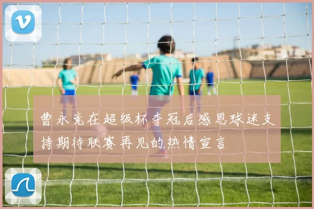 曹永竞在超级杯夺冠后感恩球迷支持期待联赛再见的热情宣言