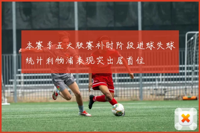 本赛季五大联赛补时阶段进球失球统计利物浦表现突出居首位