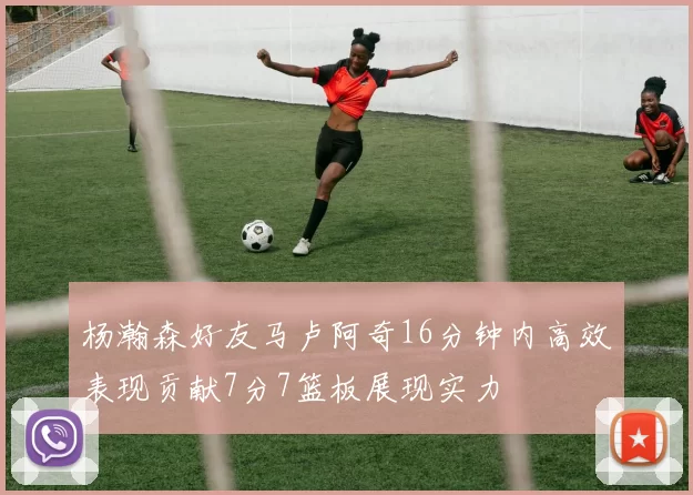 杨瀚森好友马卢阿奇16分钟内高效表现贡献7分7篮板展现实力