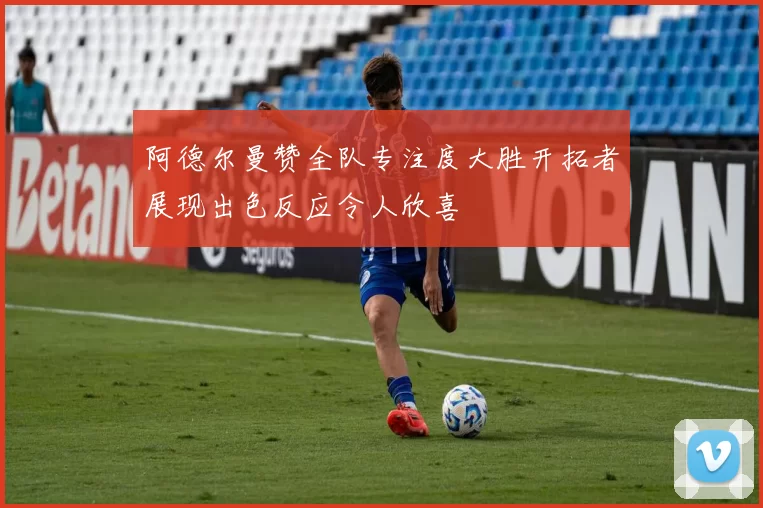 阿德尔曼赞全队专注度大胜开拓者展现出色反应令人欣喜