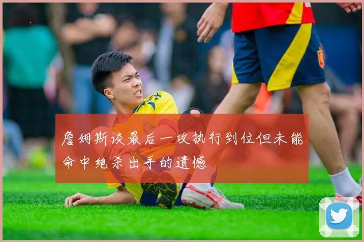 詹姆斯谈最后一攻执行到位但未能命中绝杀出手的遗憾
