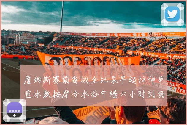 詹姆斯赛前备战全纪录早起拉伸举重冰敷按摩冷水浴午睡六小时到场准备