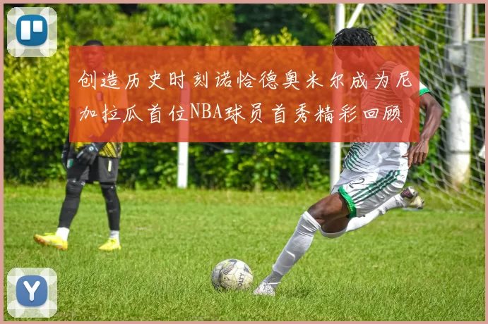 创造历史时刻诺恰德奥米尔成为尼加拉瓜首位NBA球员首秀精彩回顾