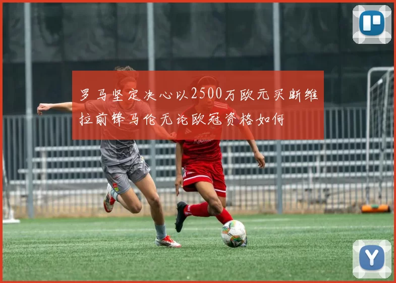 罗马坚定决心以2500万欧元买断维拉前锋马伦无论欧冠资格如何