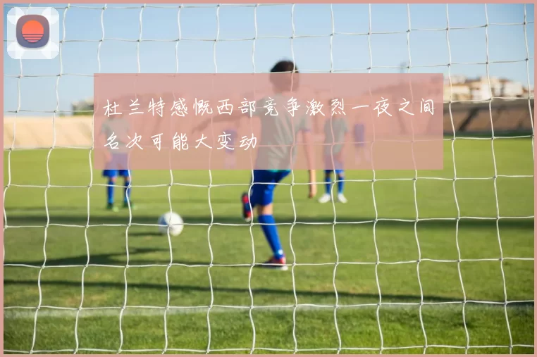 杜兰特感慨西部竞争激烈一夜之间名次可能大变动