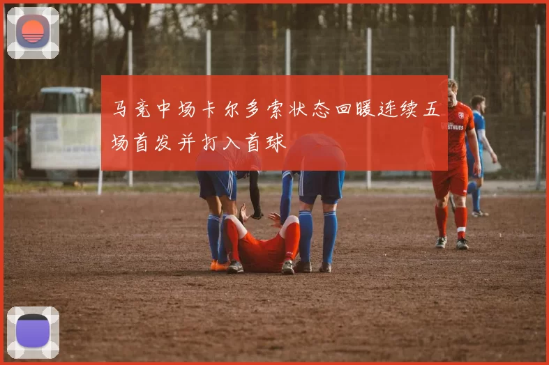 马竞中场卡尔多索状态回暖连续五场首发并打入首球