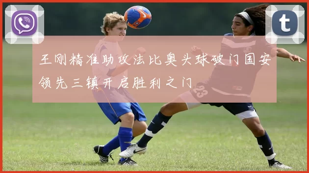 王刚精准助攻法比奥头球破门国安领先三镇开启胜利之门