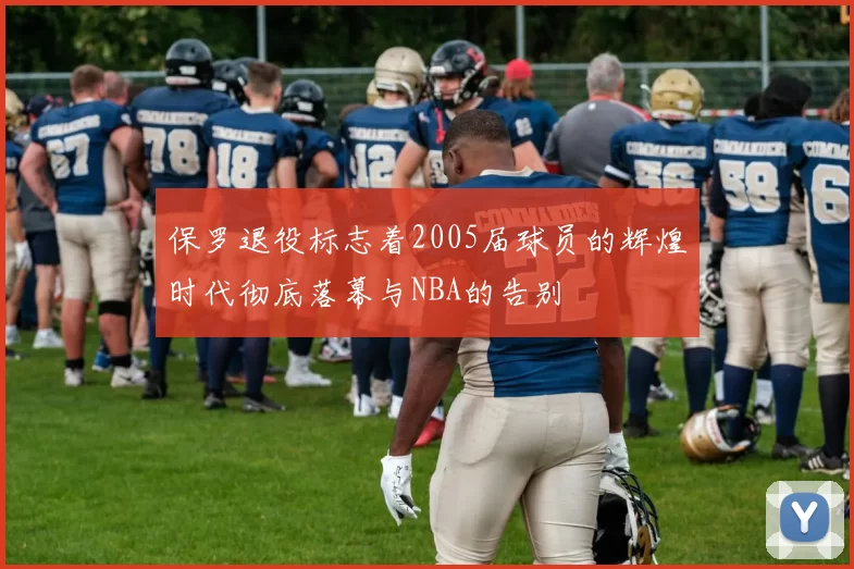 保罗退役标志着2005届球员的辉煌时代彻底落幕与NBA的告别